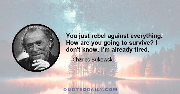 You just rebel against everything. How are you going to survive? I don't know. I'm already tired.