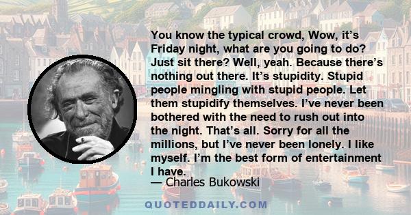 You know the typical crowd, Wow, it’s Friday night, what are you going to do? Just sit there? Well, yeah. Because there’s nothing out there. It’s stupidity. Stupid people mingling with stupid people. Let them stupidify