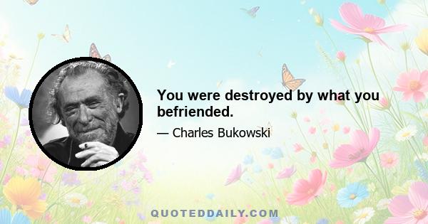 You were destroyed by what you befriended.