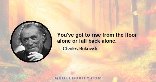 You've got to rise from the floor alone or fall back alone.