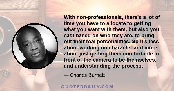 With non-professionals, there's a lot of time you have to allocate to getting what you want with them, but also you cast based on who they are, to bring out their real personalities. So it's less about working on