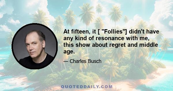 At fifteen, it [ Follies] didn't have any kind of resonance with me, this show about regret and middle age.