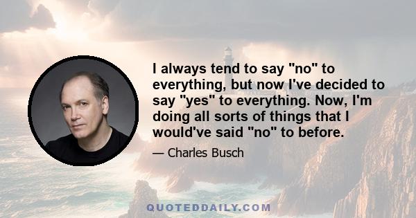 I always tend to say no to everything, but now I've decided to say yes to everything. Now, I'm doing all sorts of things that I would've said no to before.