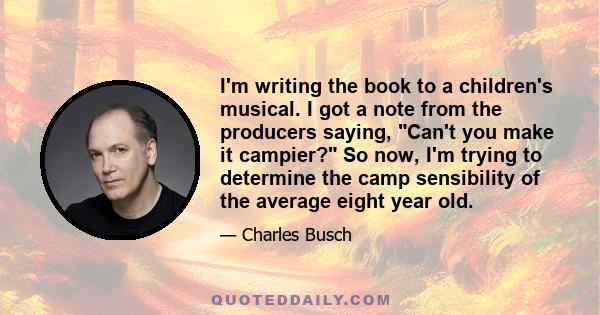 I'm writing the book to a children's musical. I got a note from the producers saying, Can't you make it campier? So now, I'm trying to determine the camp sensibility of the average eight year old.