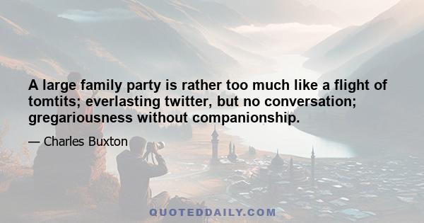 A large family party is rather too much like a flight of tomtits; everlasting twitter, but no conversation; gregariousness without companionship.