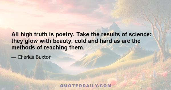 All high truth is poetry. Take the results of science: they glow with beauty, cold and hard as are the methods of reaching them.