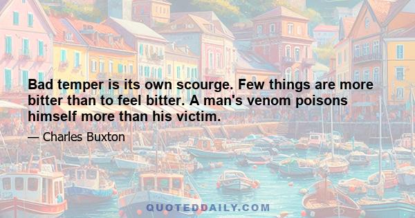 Bad temper is its own scourge. Few things are more bitter than to feel bitter. A man's venom poisons himself more than his victim.