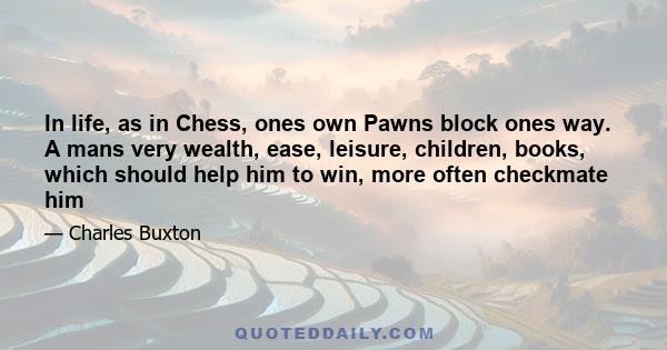 In life, as in Chess, ones own Pawns block ones way. A mans very wealth, ease, leisure, children, books, which should help him to win, more often checkmate him