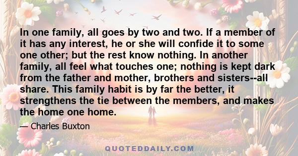 In one family, all goes by two and two. If a member of it has any interest, he or she will confide it to some one other; but the rest know nothing. In another family, all feel what touches one; nothing is kept dark from 