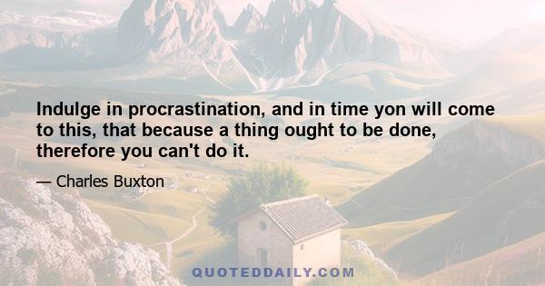 Indulge in procrastination, and in time yon will come to this, that because a thing ought to be done, therefore you can't do it.