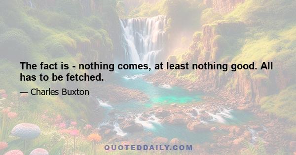 The fact is - nothing comes, at least nothing good. All has to be fetched.