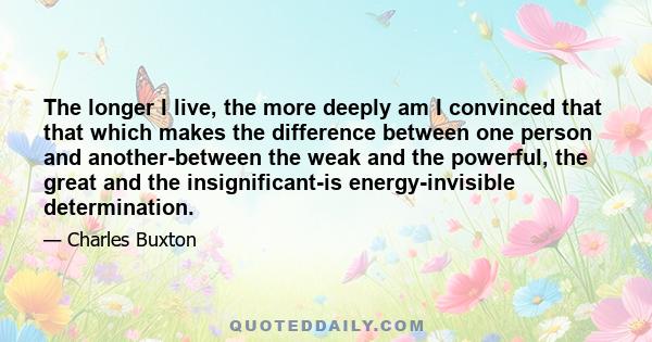 The longer I live, the more deeply am I convinced that that which makes the difference between one person and another-between the weak and the powerful, the great and the insignificant-is energy-invisible determination.