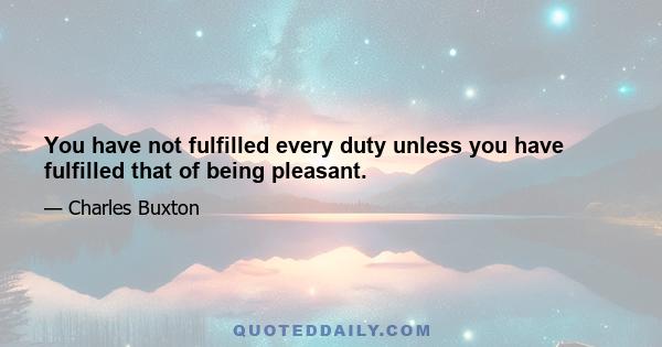 You have not fulfilled every duty unless you have fulfilled that of being pleasant.