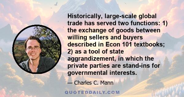 Historically, large-scale global trade has served two functions: 1) the exchange of goods between willing sellers and buyers described in Econ 101 textbooks; 2) as a tool of state aggrandizement, in which the private