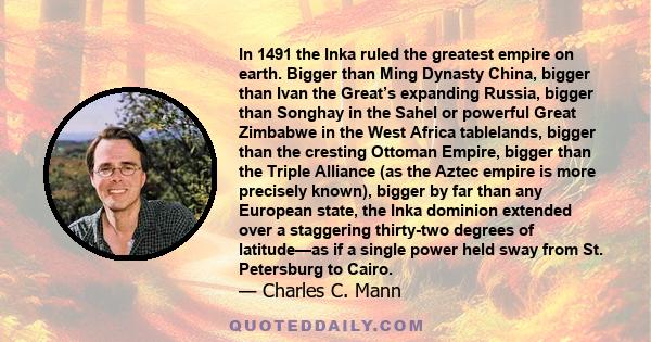 In 1491 the Inka ruled the greatest empire on earth. Bigger than Ming Dynasty China, bigger than Ivan the Great’s expanding Russia, bigger than Songhay in the Sahel or powerful Great Zimbabwe in the West Africa