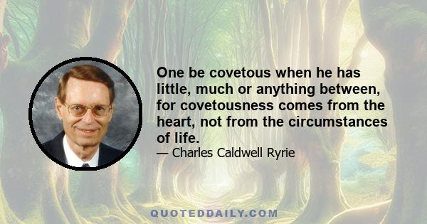 One be covetous when he has little, much or anything between, for covetousness comes from the heart, not from the circumstances of life.