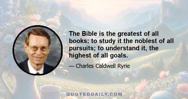 The Bible is the greatest of all books; to study it the noblest of all pursuits; to understand it, the highest of all goals.