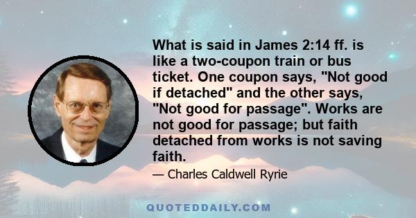 What is said in James 2:14 ff. is like a two-coupon train or bus ticket. One coupon says, Not good if detached and the other says, Not good for passage. Works are not good for passage; but faith detached from works is