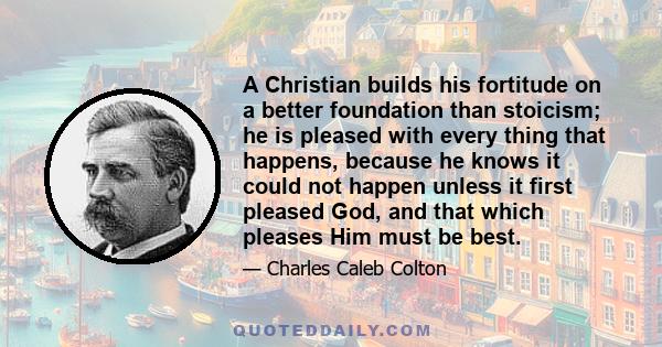 A Christian builds his fortitude on a better foundation than stoicism; he is pleased with every thing that happens, because he knows it could not happen unless it first pleased God, and that which pleases Him must be