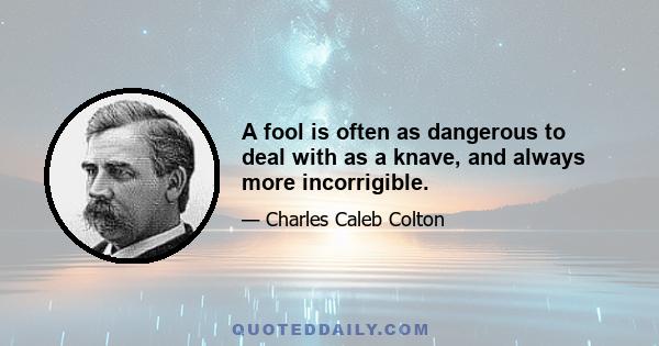 A fool is often as dangerous to deal with as a knave, and always more incorrigible.