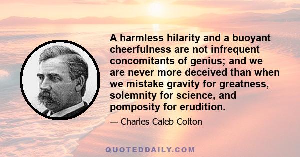 A harmless hilarity and a buoyant cheerfulness are not infrequent concomitants of genius; and we are never more deceived than when we mistake gravity for greatness, solemnity for science, and pomposity for erudition.