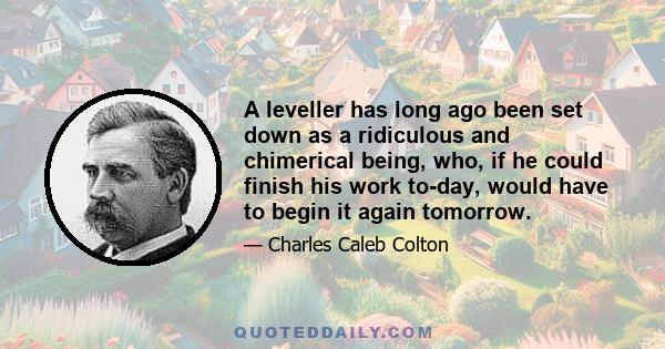 A leveller has long ago been set down as a ridiculous and chimerical being, who, if he could finish his work to-day, would have to begin it again tomorrow.