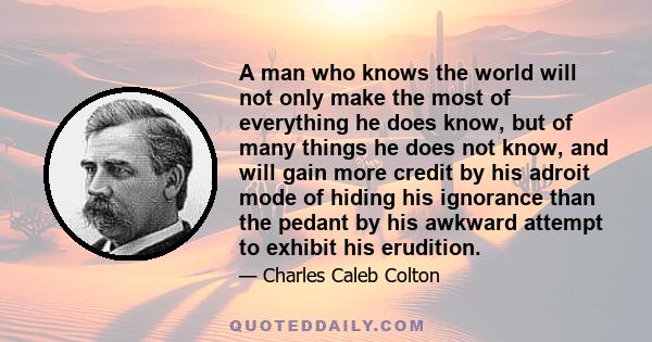 A man who knows the world will not only make the most of everything he does know, but of many things he does not know, and will gain more credit by his adroit mode of hiding his ignorance than the pedant by his awkward