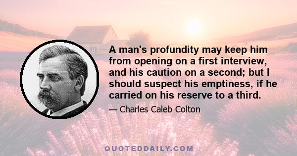 A man's profundity may keep him from opening on a first interview, and his caution on a second; but I should suspect his emptiness, if he carried on his reserve to a third.