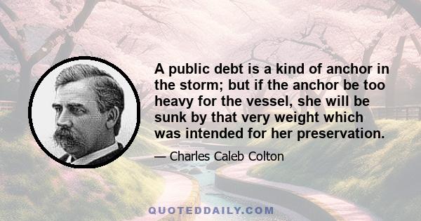 A public debt is a kind of anchor in the storm; but if the anchor be too heavy for the vessel, she will be sunk by that very weight which was intended for her preservation.