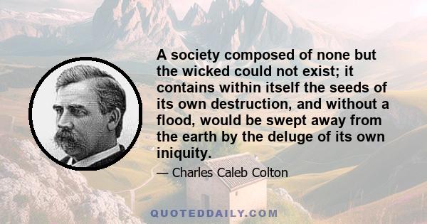 A society composed of none but the wicked could not exist; it contains within itself the seeds of its own destruction, and without a flood, would be swept away from the earth by the deluge of its own iniquity.