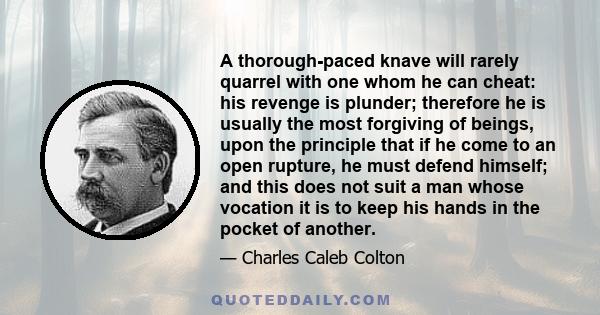 A thorough-paced knave will rarely quarrel with one whom he can cheat: his revenge is plunder; therefore he is usually the most forgiving of beings, upon the principle that if he come to an open rupture, he must defend