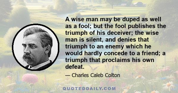 A wise man may be duped as well as a fool; but the fool publishes the triumph of his deceiver; the wise man is silent, and denies that triumph to an enemy which he would hardly concede to a friend; a triumph that