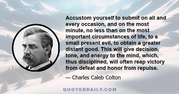 Accustom yourself to submit on all and every occasion, and on the most minute, no less than on the most important circumstances of life, to a small present evil, to obtain a greater distant good. This will give