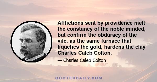 Afflictions sent by providence melt the constancy of the noble minded, but confirm the obduracy of the vile, as the same furnace that liquefies the gold, hardens the clay Charles Caleb Colton.