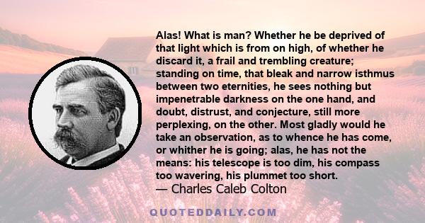 Alas! What is man? Whether he be deprived of that light which is from on high, of whether he discard it, a frail and trembling creature; standing on time, that bleak and narrow isthmus between two eternities, he sees