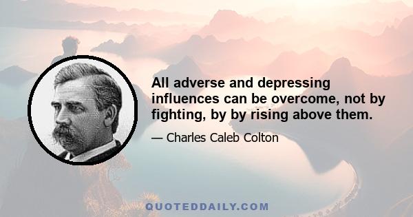 All adverse and depressing influences can be overcome, not by fighting, by by rising above them.