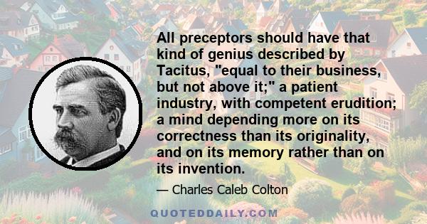 All preceptors should have that kind of genius described by Tacitus, equal to their business, but not above it; a patient industry, with competent erudition; a mind depending more on its correctness than its