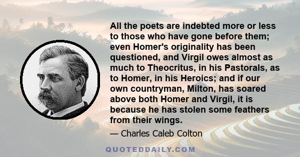 All the poets are indebted more or less to those who have gone before them; even Homer's originality has been questioned, and Virgil owes almost as much to Theocritus, in his Pastorals, as to Homer, in his Heroics; and