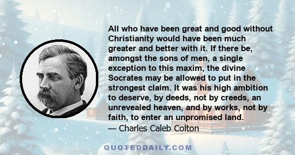 All who have been great and good without Christianity would have been much greater and better with it. If there be, amongst the sons of men, a single exception to this maxim, the divine Socrates may be allowed to put in 