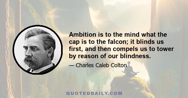 Ambition is to the mind what the cap is to the falcon; it blinds us first, and then compels us to tower by reason of our blindness.