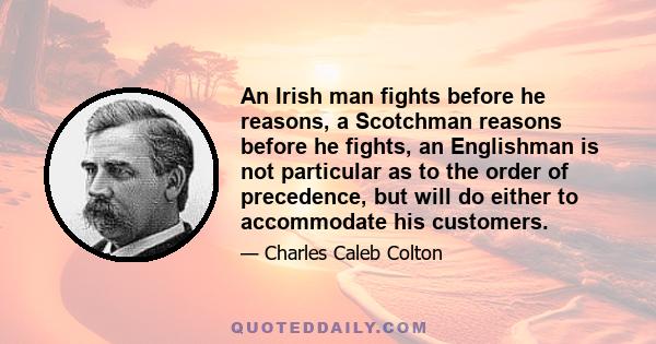 An Irish man fights before he reasons, a Scotchman reasons before he fights, an Englishman is not particular as to the order of precedence, but will do either to accommodate his customers.