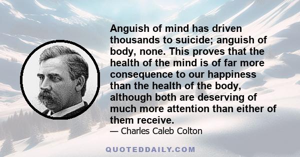 Anguish of mind has driven thousands to suicide; anguish of body, none. This proves that the health of the mind is of far more consequence to our happiness than the health of the body, although both are deserving of