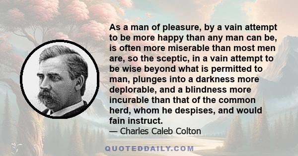 As a man of pleasure, by a vain attempt to be more happy than any man can be, is often more miserable than most men are, so the sceptic, in a vain attempt to be wise beyond what is permitted to man, plunges into a