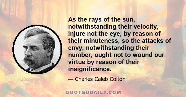 As the rays of the sun, notwithstanding their velocity, injure not the eye, by reason of their minuteness, so the attacks of envy, notwithstanding their number, ought not to wound our virtue by reason of their