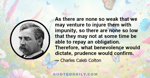 As there are none so weak that we may venture to injure them with impunity, so there are none so low that they may not at some time be able to repay an obligation. Therefore, what benevolence would dictate, prudence