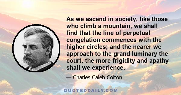 As we ascend in society, like those who climb a mountain, we shall find that the line of perpetual congelation commences with the higher circles; and the nearer we approach to the grand luminary the court, the more