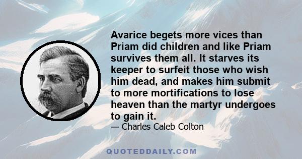 Avarice begets more vices than Priam did children and like Priam survives them all. It starves its keeper to surfeit those who wish him dead, and makes him submit to more mortifications to lose heaven than the martyr