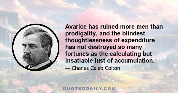 Avarice has ruined more men than prodigality, and the blindest thoughtlessness of expenditure has not destroyed so many fortunes as the calculating but insatiable lust of accumulation.