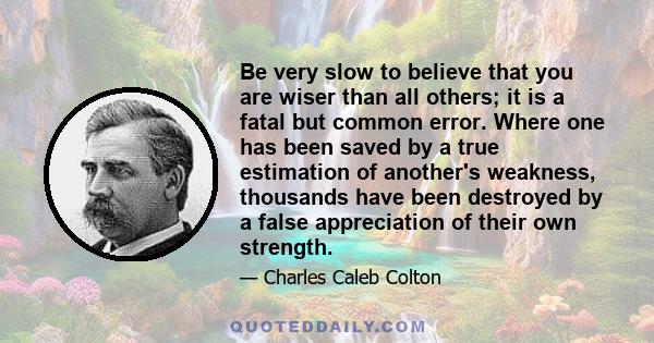 Be very slow to believe that you are wiser than all others; it is a fatal but common error. Where one has been saved by a true estimation of another's weakness, thousands have been destroyed by a false appreciation of