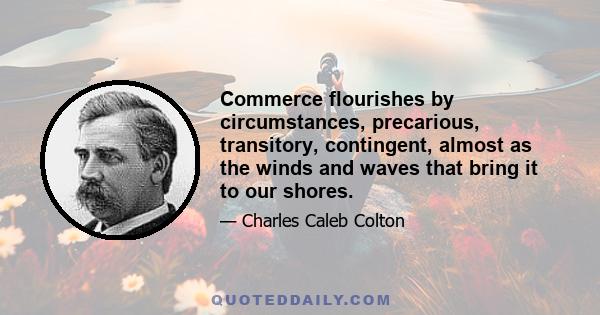 Commerce flourishes by circumstances, precarious, transitory, contingent, almost as the winds and waves that bring it to our shores.